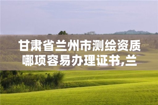 甘肃省兰州市测绘资质哪项容易办理证书,兰州测绘院全称