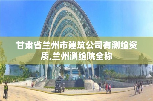 甘肃省兰州市建筑公司有测绘资质,兰州测绘院全称