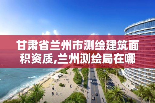 甘肃省兰州市测绘建筑面积资质,兰州测绘局在哪儿