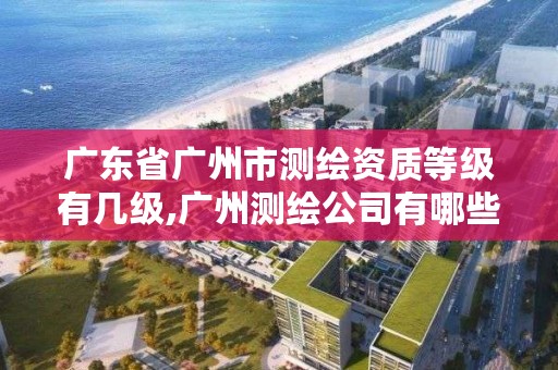 广东省广州市测绘资质等级有几级,广州测绘公司有哪些