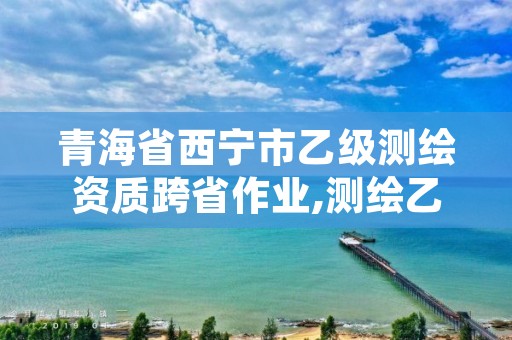 青海省西宁市乙级测绘资质跨省作业,测绘乙级可以跨省吗