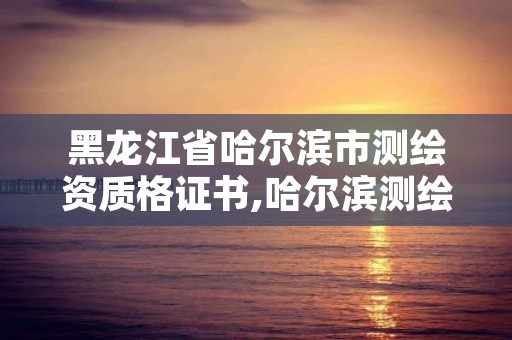 黑龙江省哈尔滨市测绘资质格证书,哈尔滨测绘局是干什么的