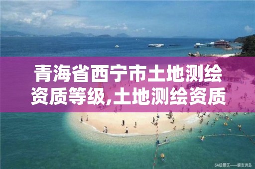 青海省西宁市土地测绘资质等级,土地测绘资质证书