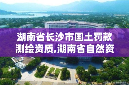 湖南省长沙市国土罚款测绘资质,湖南省自然资源厅关于延长测绘资质证书有效期的公告