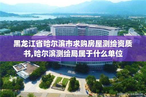 黑龙江省哈尔滨市求购房屋测绘资质书,哈尔滨测绘局属于什么单位