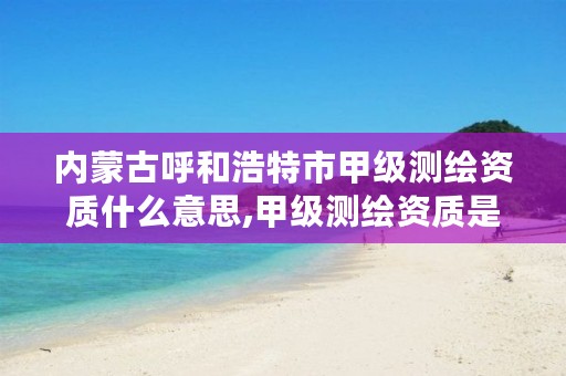 内蒙古呼和浩特市甲级测绘资质什么意思,甲级测绘资质是什么