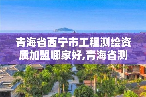 青海省西宁市工程测绘资质加盟哪家好,青海省测绘资质延期公告