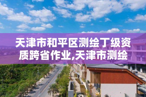 天津市和平区测绘丁级资质跨省作业,天津市测绘管理条例