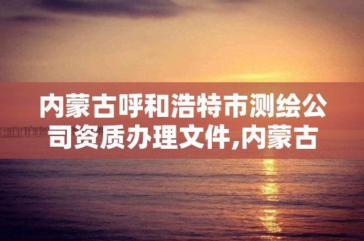 内蒙古呼和浩特市测绘公司资质办理文件,内蒙古测绘资质单位名录