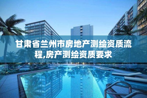 甘肃省兰州市房地产测绘资质流程,房产测绘资质要求