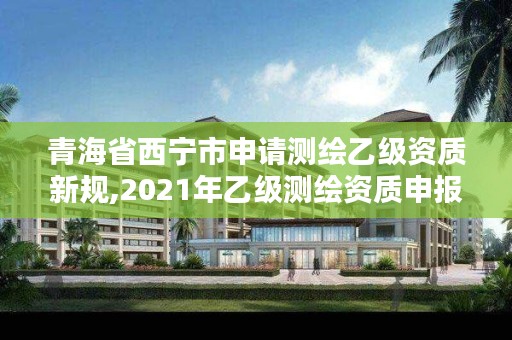 青海省西宁市申请测绘乙级资质新规,2021年乙级测绘资质申报材料