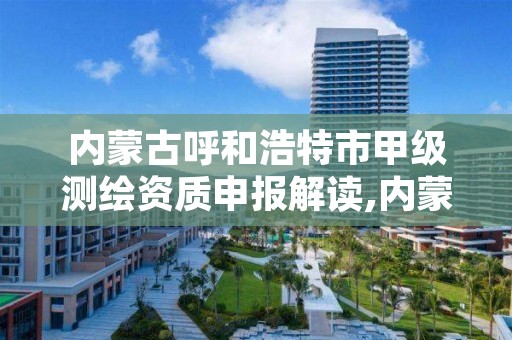 内蒙古呼和浩特市甲级测绘资质申报解读,内蒙古甲级测绘资质单位