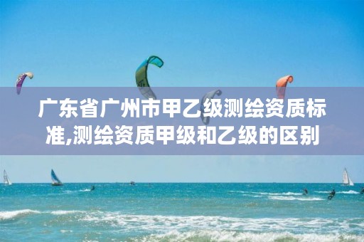 广东省广州市甲乙级测绘资质标准,测绘资质甲级和乙级的区别