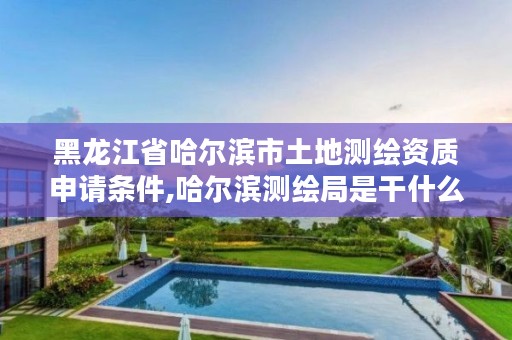 黑龙江省哈尔滨市土地测绘资质申请条件,哈尔滨测绘局是干什么的