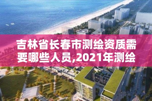 吉林省长春市测绘资质需要哪些人员,2021年测绘资质人员要求