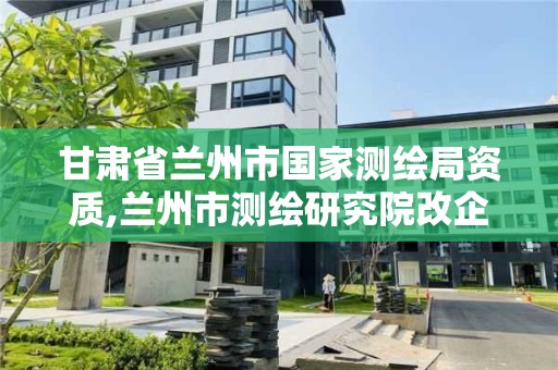 甘肃省兰州市国家测绘局资质,兰州市测绘研究院改企了吗