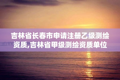 吉林省长春市申请注册乙级测绘资质,吉林省甲级测绘资质单位