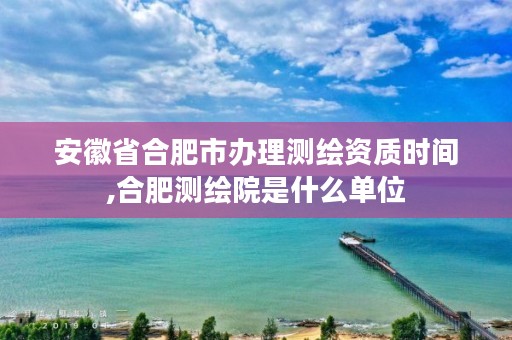 安徽省合肥市办理测绘资质时间,合肥测绘院是什么单位