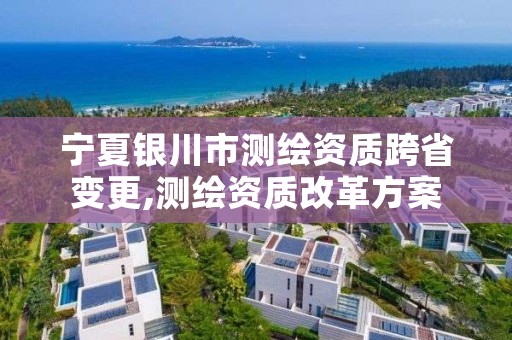 宁夏银川市测绘资质跨省变更,测绘资质改革方案