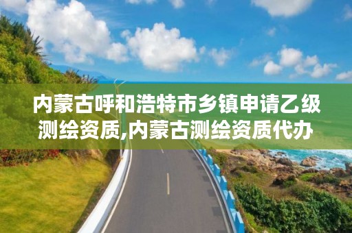 内蒙古呼和浩特市乡镇申请乙级测绘资质,内蒙古测绘资质代办