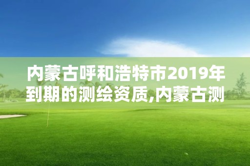 内蒙古呼和浩特市2019年到期的测绘资质,内蒙古测绘资质单位名录