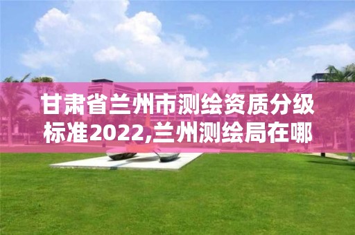 甘肃省兰州市测绘资质分级标准2022,兰州测绘局在哪儿