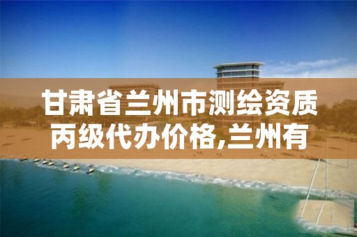 甘肃省兰州市测绘资质丙级代办价格,兰州有测绘资质的公司有