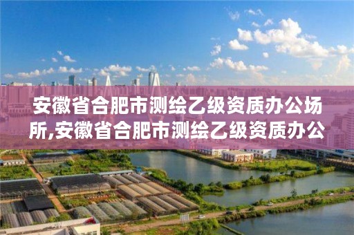 安徽省合肥市测绘乙级资质办公场所,安徽省合肥市测绘乙级资质办公场所有哪些