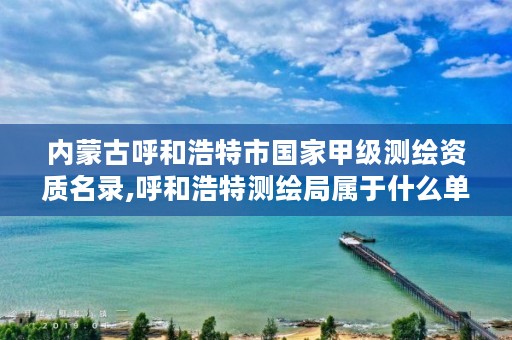 内蒙古呼和浩特市国家甲级测绘资质名录,呼和浩特测绘局属于什么单位管理