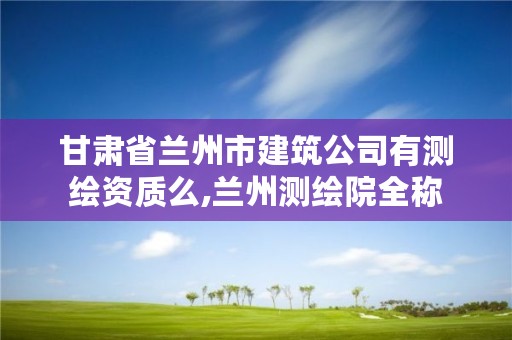 甘肃省兰州市建筑公司有测绘资质么,兰州测绘院全称