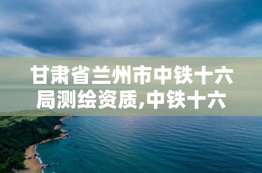 甘肃省兰州市中铁十六局测绘资质,中铁十六局集团工程检测有限公司