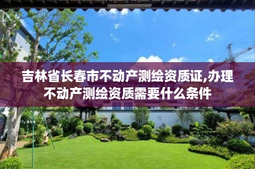 吉林省长春市不动产测绘资质证,办理不动产测绘资质需要什么条件