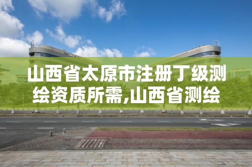 山西省太原市注册丁级测绘资质所需,山西省测绘资质申请