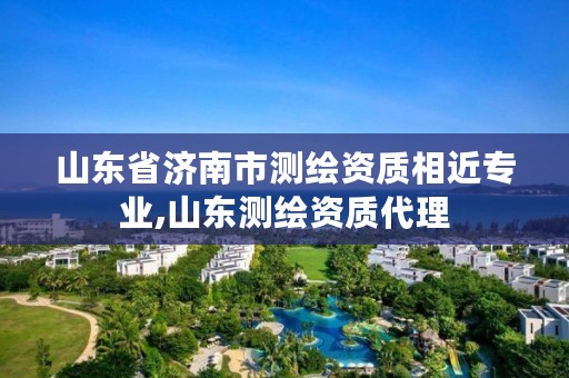 山东省济南市测绘资质相近专业,山东测绘资质代理