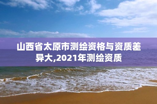 山西省太原市测绘资格与资质差异大,2021年测绘资质