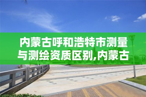 内蒙古呼和浩特市测量与测绘资质区别,内蒙古测绘资质单位名录