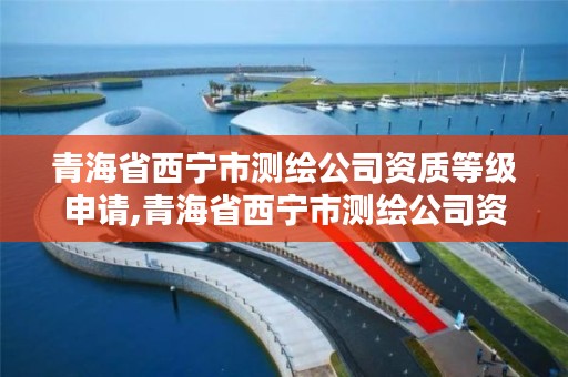 青海省西宁市测绘公司资质等级申请,青海省西宁市测绘公司资质等级申请查询