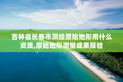 吉林省长春市测绘原始地形用什么资质,原始地形测量成果报验