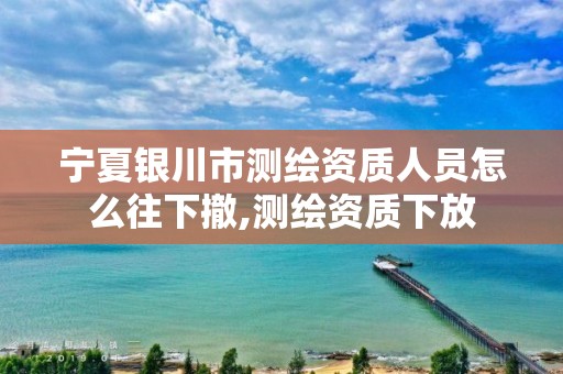 宁夏银川市测绘资质人员怎么往下撤,测绘资质下放