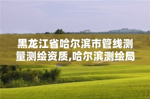 黑龙江省哈尔滨市管线测量测绘资质,哈尔滨测绘局位置