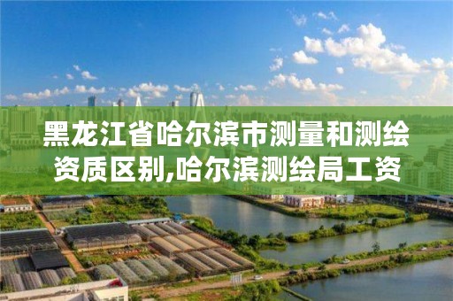 黑龙江省哈尔滨市测量和测绘资质区别,哈尔滨测绘局工资怎么样