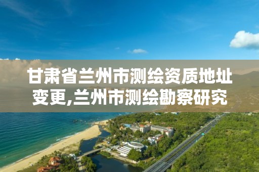 甘肃省兰州市测绘资质地址变更,兰州市测绘勘察研究院