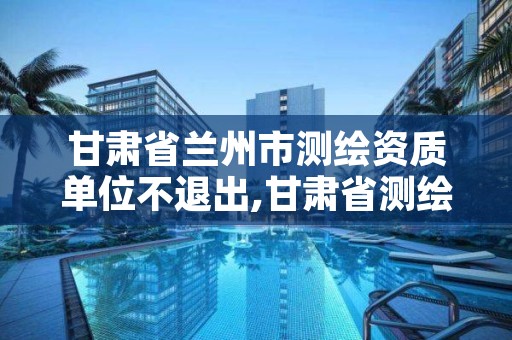 甘肃省兰州市测绘资质单位不退出,甘肃省测绘资质管理平台