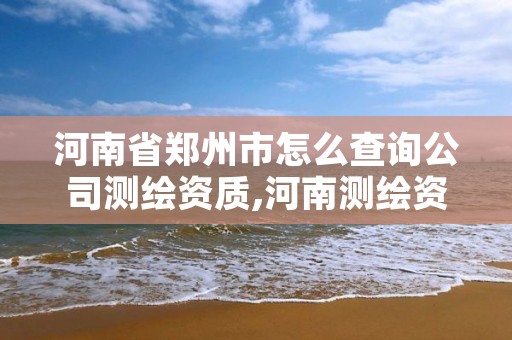 河南省郑州市怎么查询公司测绘资质,河南测绘资质公示