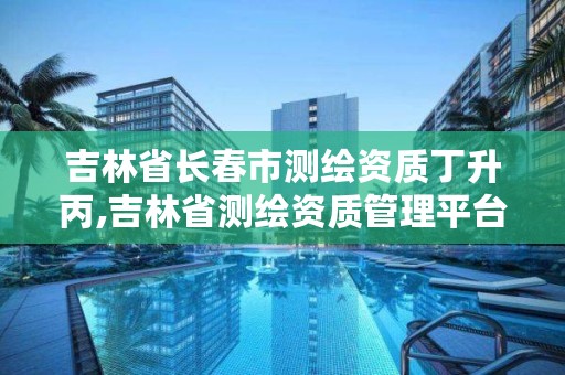 吉林省长春市测绘资质丁升丙,吉林省测绘资质管理平台