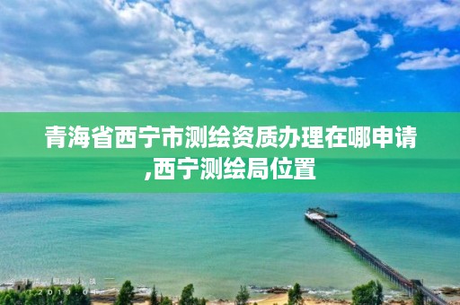 青海省西宁市测绘资质办理在哪申请,西宁测绘局位置