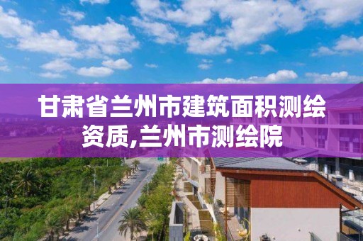 甘肃省兰州市建筑面积测绘资质,兰州市测绘院