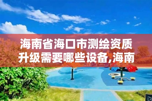 海南省海口市测绘资质升级需要哪些设备,海南甲级测绘资质单位