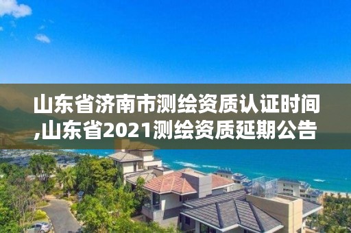 山东省济南市测绘资质认证时间,山东省2021测绘资质延期公告