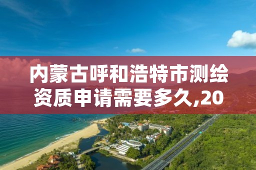 内蒙古呼和浩特市测绘资质申请需要多久,2021年测绘资质申报条件